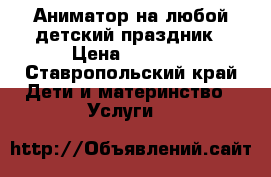 Аниматор на любой детский праздник › Цена ­ 2 000 - Ставропольский край Дети и материнство » Услуги   